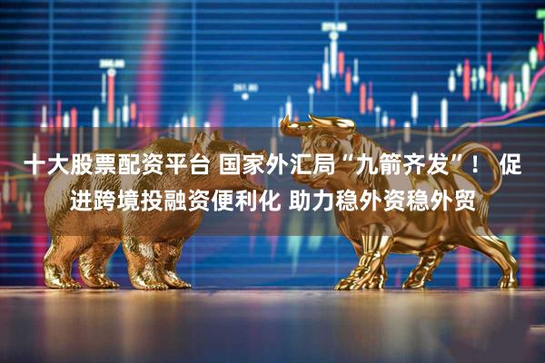 十大股票配资平台 国家外汇局“九箭齐发”！ 促进跨境投融资便利化 助力稳外资稳外贸