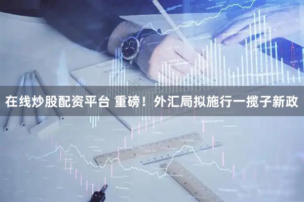 在线炒股配资平台 重磅！外汇局拟施行一揽子新政