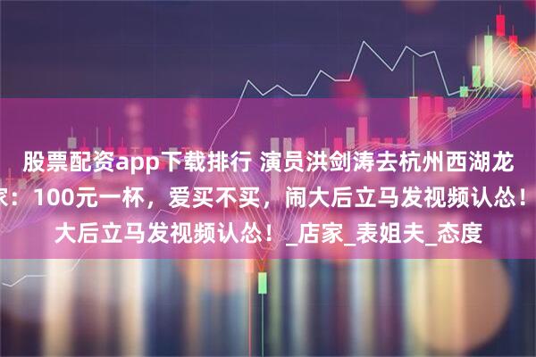 股票配资app下载排行 演员洪剑涛去杭州西湖龙井村喝茶被宰，商家：100元一杯，爱买不买，闹大后立马发视频认怂！_店家_表姐夫_态度