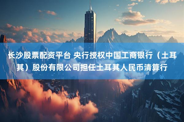 长沙股票配资平台 央行授权中国工商银行（土耳其）股份有限公司担任土耳其人民币清算行