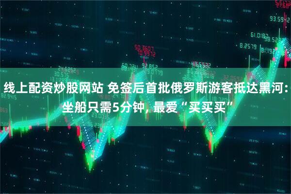 线上配资炒股网站 免签后首批俄罗斯游客抵达黑河: 坐船只需5分钟, 最爱“买买买”