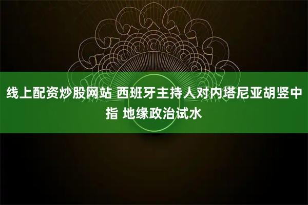 线上配资炒股网站 西班牙主持人对内塔尼亚胡竖中指 地缘政治试水