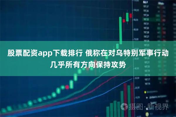 股票配资app下载排行 俄称在对乌特别军事行动几乎所有方向保持攻势