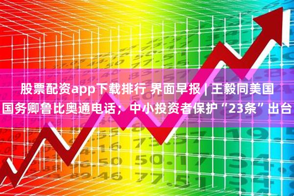 股票配资app下载排行 界面早报 | 王毅同美国国务卿鲁比奥通电话；中小投资者保护“23条”出台