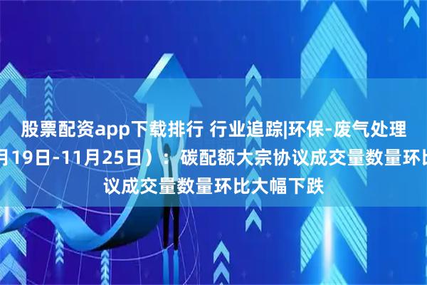 股票配资app下载排行 行业追踪|环保-废气处理市场（11月19日-11月25日）：碳配额大宗协议成交量数量环比大幅下跌